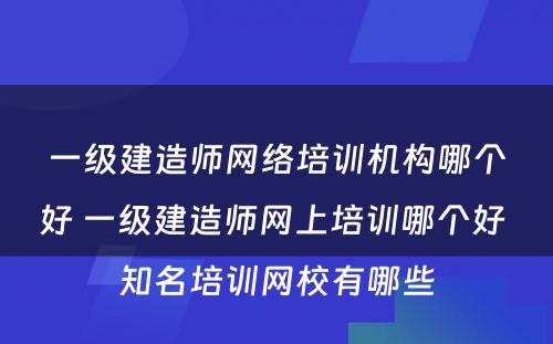 一级建造师网络培训机构哪个好 一级建造师网上培训哪个好 知名培训网校有哪些