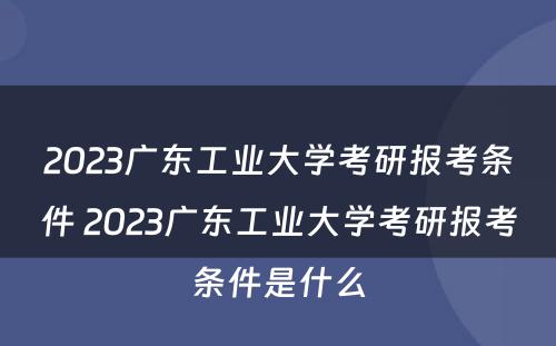 2023广东工业大学考研报考条件 2023广东工业大学考研报考条件是什么