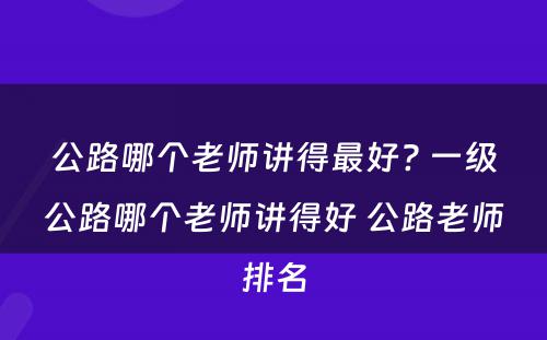 公路哪个老师讲得最好? 一级公路哪个老师讲得好 公路老师排名