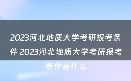 2023河北地质大学考研报考条件 2023河北地质大学考研报考条件是什么