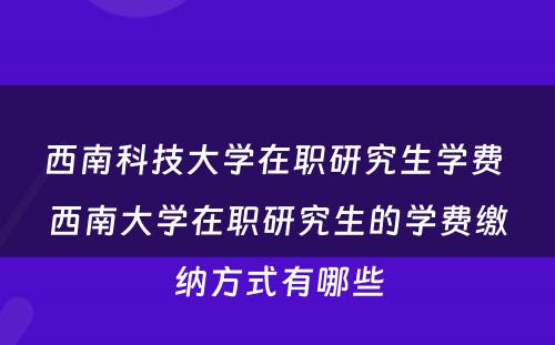 西南科技大学在职研究生学费 西南大学在职研究生的学费缴纳方式有哪些