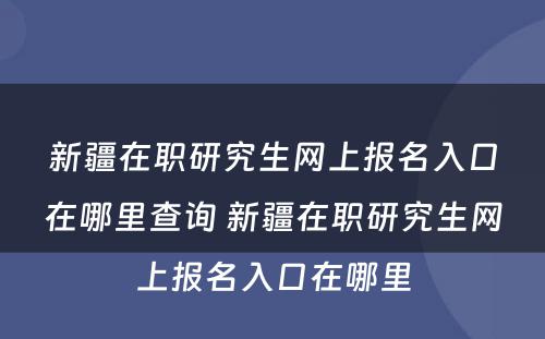 新疆在职研究生网上报名入口在哪里查询 新疆在职研究生网上报名入口在哪里