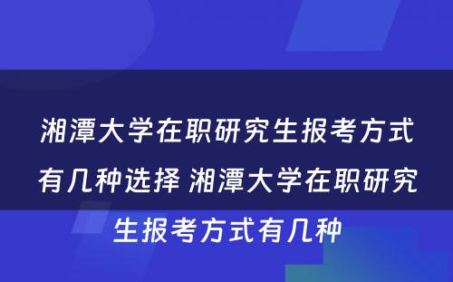 湘潭大学在职研究生报考方式有几种选择 湘潭大学在职研究生报考方式有几种