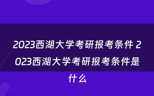 2023西湖大学考研报考条件 2023西湖大学考研报考条件是什么