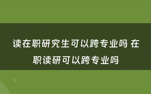 读在职研究生可以跨专业吗 在职读研可以跨专业吗