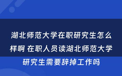 湖北师范大学在职研究生怎么样啊 在职人员读湖北师范大学研究生需要辞掉工作吗