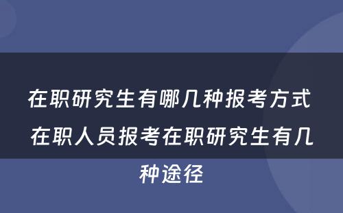 在职研究生有哪几种报考方式 在职人员报考在职研究生有几种途径