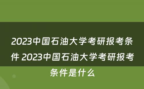 2023中国石油大学考研报考条件 2023中国石油大学考研报考条件是什么