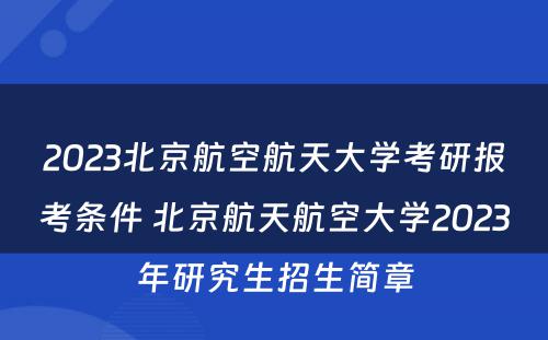 2023北京航空航天大学考研报考条件 北京航天航空大学2023年研究生招生简章