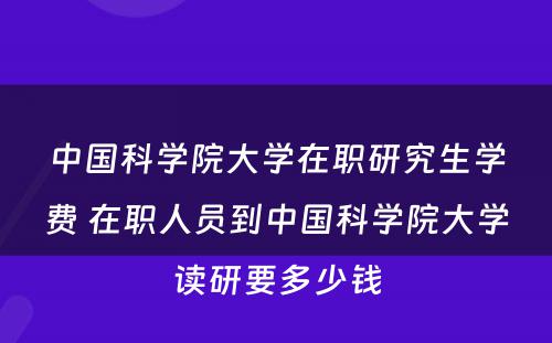 中国科学院大学在职研究生学费 在职人员到中国科学院大学读研要多少钱