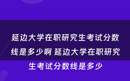 延边大学在职研究生考试分数线是多少啊 延边大学在职研究生考试分数线是多少