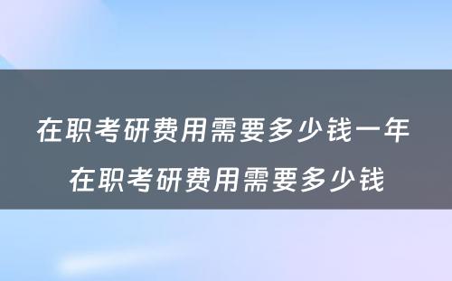 在职考研费用需要多少钱一年 在职考研费用需要多少钱