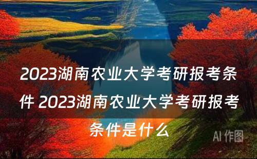 2023湖南农业大学考研报考条件 2023湖南农业大学考研报考条件是什么