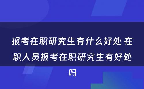 报考在职研究生有什么好处 在职人员报考在职研究生有好处吗