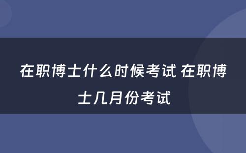 在职博士什么时候考试 在职博士几月份考试