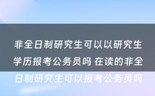 非全日制研究生可以以研究生学历报考公务员吗 在读的非全日制研究生可以报考公务员吗