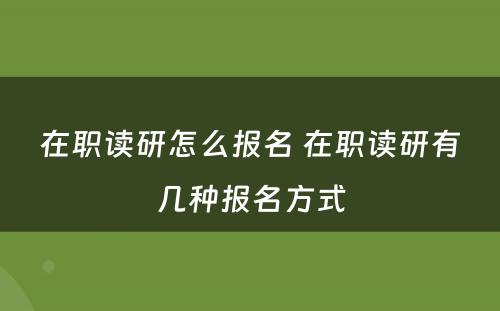 在职读研怎么报名 在职读研有几种报名方式