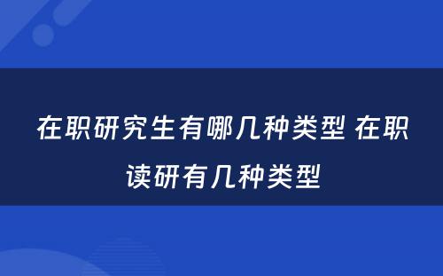 在职研究生有哪几种类型 在职读研有几种类型