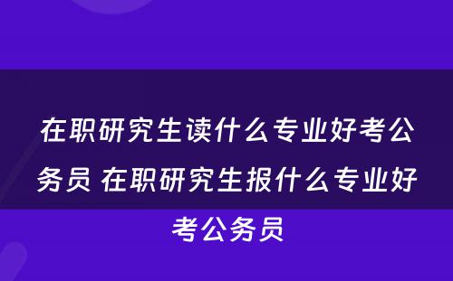 在职研究生读什么专业好考公务员 在职研究生报什么专业好考公务员