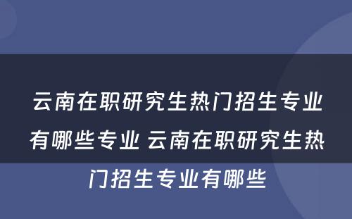 云南在职研究生热门招生专业有哪些专业 云南在职研究生热门招生专业有哪些