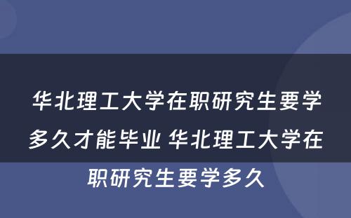 华北理工大学在职研究生要学多久才能毕业 华北理工大学在职研究生要学多久