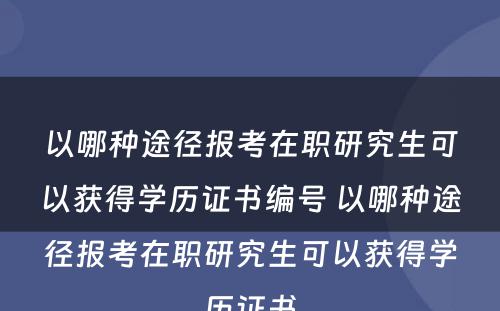 以哪种途径报考在职研究生可以获得学历证书编号 以哪种途径报考在职研究生可以获得学历证书