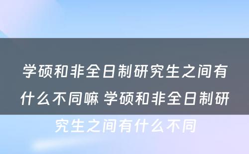 学硕和非全日制研究生之间有什么不同嘛 学硕和非全日制研究生之间有什么不同