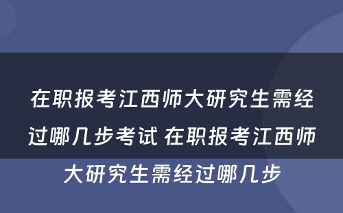 在职报考江西师大研究生需经过哪几步考试 在职报考江西师大研究生需经过哪几步