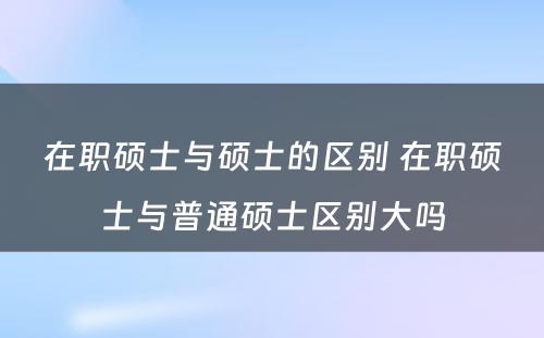 在职硕士与硕士的区别 在职硕士与普通硕士区别大吗