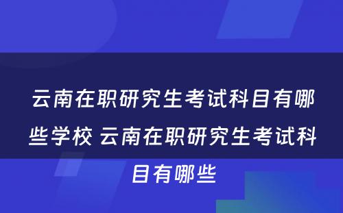 云南在职研究生考试科目有哪些学校 云南在职研究生考试科目有哪些