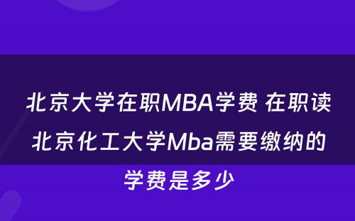 北京大学在职MBA学费 在职读北京化工大学Mba需要缴纳的学费是多少