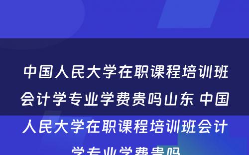 中国人民大学在职课程培训班会计学专业学费贵吗山东 中国人民大学在职课程培训班会计学专业学费贵吗