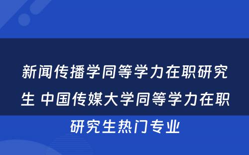 新闻传播学同等学力在职研究生 中国传媒大学同等学力在职研究生热门专业