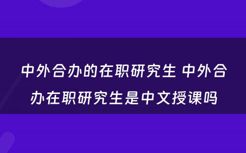 中外合办的在职研究生 中外合办在职研究生是中文授课吗